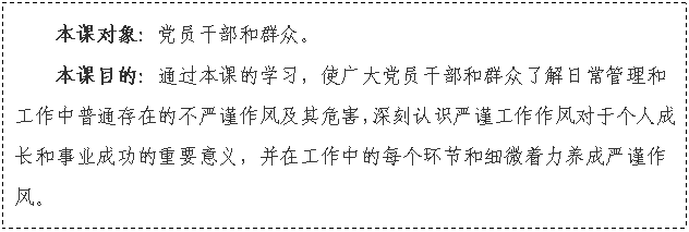 文本框: 本课对象:党员干部和群众。
本课目的:通过本课的学习,使广大党员干部和群众了解日常管理和工作中普通存在的不严谨作风及其危害,深刻认识严谨工作作风对于个人成长和事业成功的重要意义,并在工作中的每个环节和细微着力养成严谨作风。