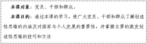 文本框:    本课对象：党员、干部和群众。
   本课目的：通过本课的学习，使广大党员、干部和群众了解创造性思维的内涵及对国家与个人发展的重要性，并掌握主要的激发创造性思维的技巧和方法

